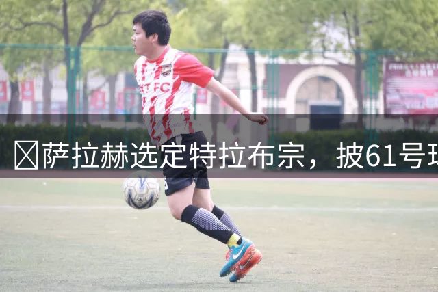​萨拉赫选定特拉布宗，披61号球衣致敬城市